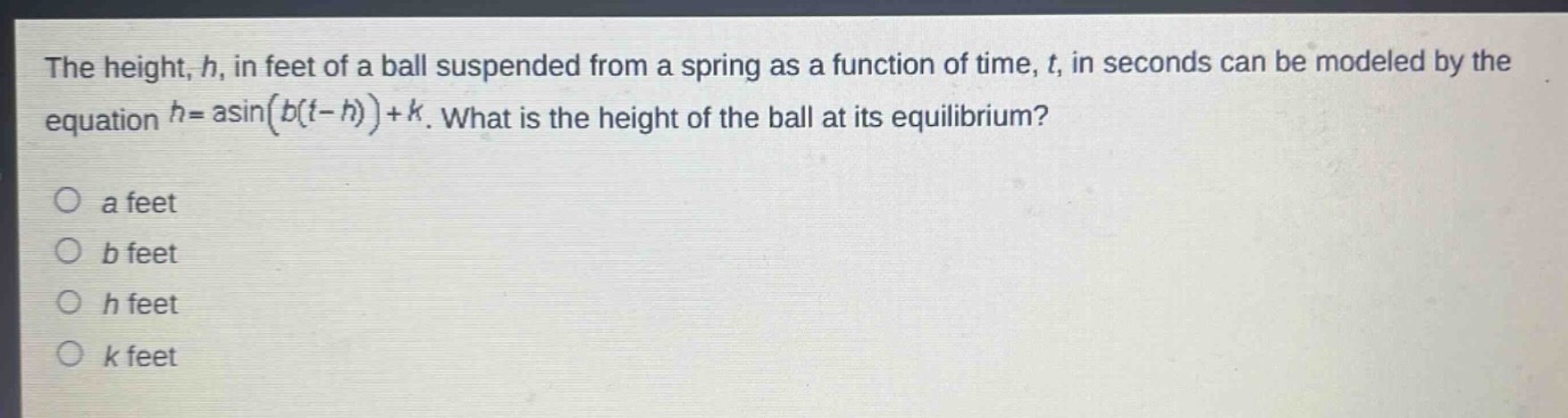 the height, h, in feet of a ball suspended from a spring as a function of time, t, in seconds can be modeled by the equation h = a*sin(b*(t - h))+k. what is the height of the ball at its equilibrium?\no a feet\no b feet\no h feet\no k feet