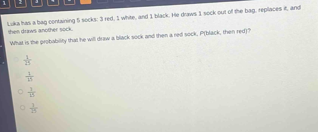 luka has a bag containing 5 socks: 3 red, 1 white, and 1 black. he draws 1 sock out of the bag, replaces it, and then draws another sock. what is the probability that he will draw a black sock and then a red sock, p(black, then red)?\n$\frac{1}{25}$\n$\frac{1}{15}$\n$\frac{3}{15}$\n$\frac{3}{25}$