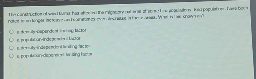 the construction of wind farms has affected the migratory patterns of some bird populations. bird populations have been noted to no longer increase and sometimes even decrease in these areas. what is this known as?\n- a density - dependent limiting factor\n- a population - independent factor\n- a density - independent limiting factor\n- a population - dependent limiting factor