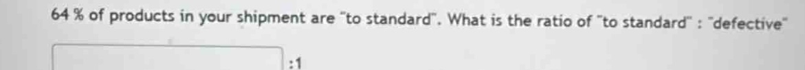 64% of products in your shipment are \to standard\. what is the ratio of \to standard\ : \defective\ :1