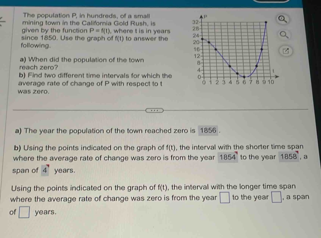the population p, in hundreds, of a small mining town in the california gold rush, is given by the function p = f(t), where t is in years since 1850. use the graph of f(t) to answer the following.\na) when did the population of the town reach zero?\nb) find two different time intervals for which the average rate of change of p with respect to t was zero.\na) the year the population of the town reached zero is 1856.\nb) using the points indicated on the graph of f(t), the interval with the shorter time span where the average rate of change was zero is from the year 1854 to the year 1858, a span of 4 years.\nusing the points indicated on the graph of f(t), the interval with the longer time span where the average rate of change was zero is from the year to the year , a span of years.