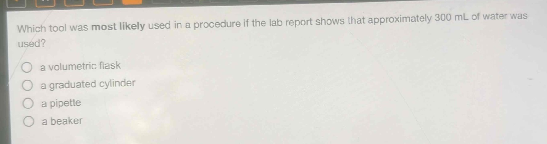 which tool was most likely used in a procedure if the lab report shows that approximately 300 ml of water was used?\n a volumetric flask\n a graduated cylinder\n a pipette\n a beaker