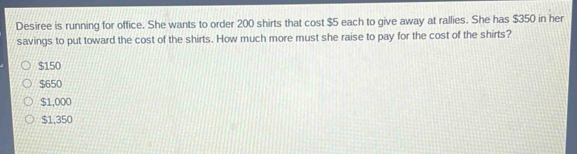 desiree is running for office. she wants to order 200 shirts that cost $5 each to give away at rallies. she has $350 in her savings to put toward the cost of the shirts. how much more must she raise to pay for the cost of the shirts?\n$150\n$650\n$1,000\n$1,350