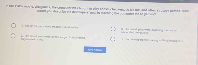 in the 1980s movie, wargames, the computer was taught to play chess, checkers, tic tac toe, and other strategy games. how would you describe the developers goal in teaching the computer these games?\na. the developers were creating virtual reality.\nb. the developers were exploring the use of embedded computers.\nc. the developers were on the verge of discovering augmented reality.\nd. the developers were using artificial intelligence.