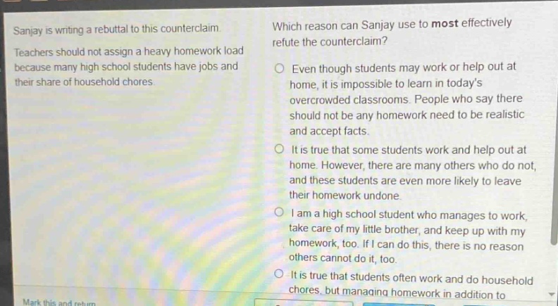 sanjay is writing a rebuttal to this counter - claim. teachers should not assign a heavy homework load because many high school students have jobs and their share of household chores. which reason can sanjay use to most effectively refute the counter - claim? even though students may work or help out at home, it is impossible to learn in todays overcrowded classrooms. people who say there should not be any homework need to be realistic and accept facts. it is true that some students work and help out at home. however, there are many others who do not, and these students are even more likely to leave their homework undone. i am a high school student who manages to work, take care of my little brother, and keep up with my homework, too. if i can do this, there is no reason others cannot do it, too. it is true that students often work and do household chores, but managing homework in addition to