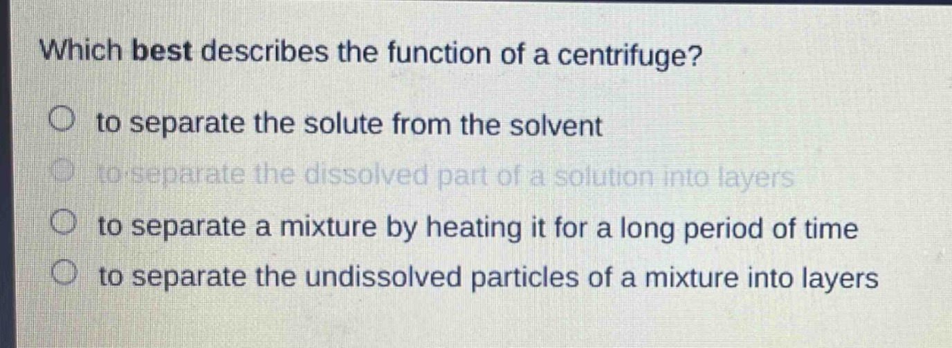 which best describes the function of a centrifuge?\n○ to separate the solute from the solvent\n○ to separate the dissolved part of a solution into layers\n○ to separate a mixture by heating it for a long period of time\n○ to separate the undissolved particles of a mixture into layers