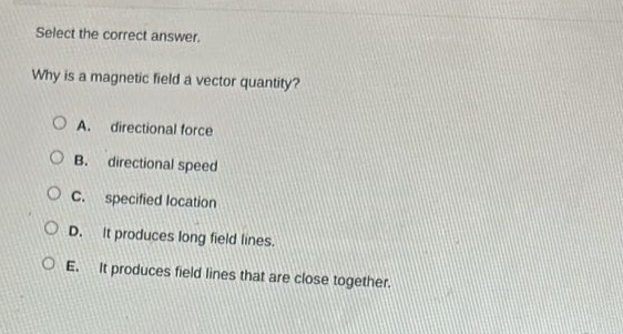 select the correct answer.\nwhy is a magnetic field a vector quantity?\na. directional force\nb. directional speed\nc. specified location\nd. it produces long field lines.\ne. it produces field lines that are close together.