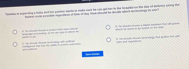 tameka is expecting a baby and her partner wants to make sure he can get her to the hospital on the day of delivery using the fastest route possible regardless of time of day. how should he decide which technology to use?\na. he should choose a product that uses natural language processing, so he can type in where he wants to go.\nb. he should choose a digital assistant that will guess where he wants to go based on the date.\nc. he should choose technology with artificial intelligence that has the ability to predict outcomes and patterns.\nd. he should choose technology that guides him with rules and regulations.\nsave answer