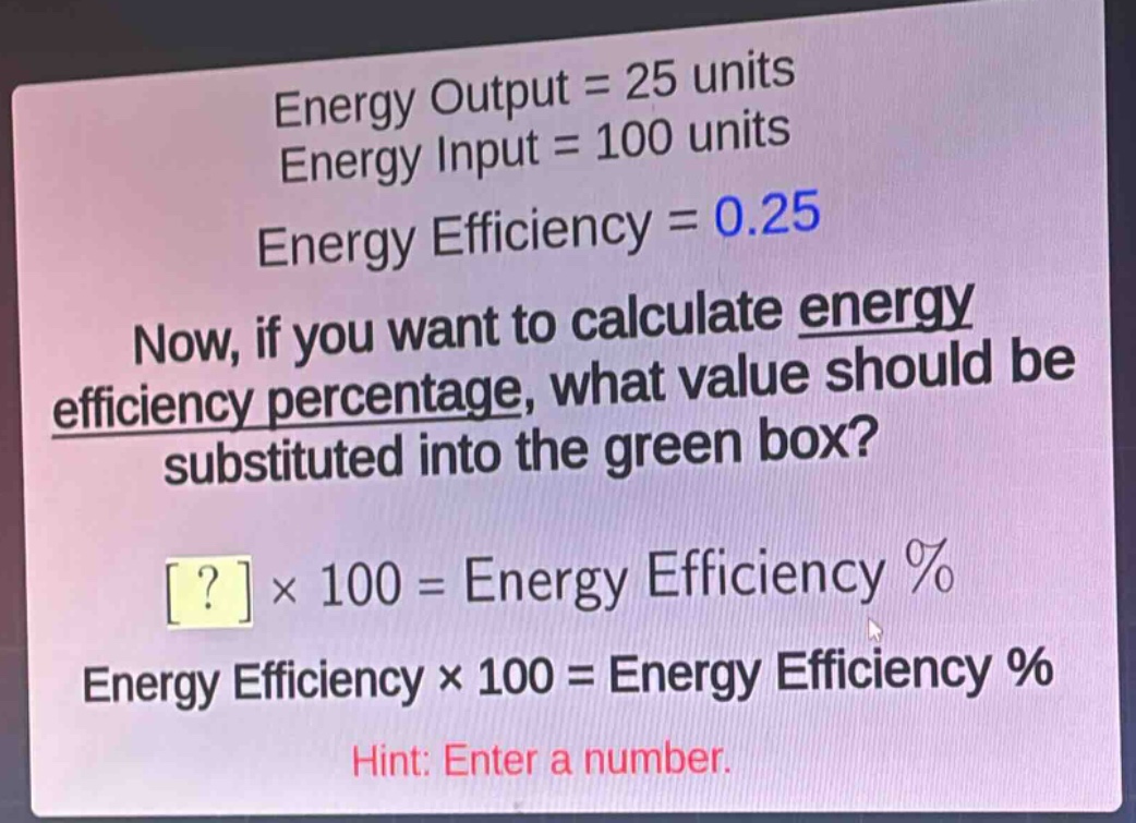 energy output = 25 units\nenergy input = 100 units\nenergy efficiency = 0.25\nnow, if you want to calculate energy efficiency percentage, what value should be substituted into the green box?\n? × 100 = energy efficiency %\nenergy efficiency × 100 = energy efficiency %\nhint: enter a number.