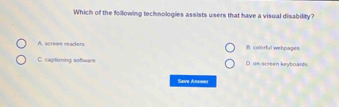 which of the following technologies assists users that have a visual disability?\na. screen readers\nb. colorful webpages\nc. captioning software\nd. on - screen keyboards