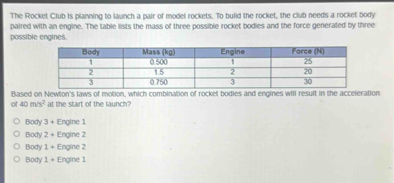 the rocket club is planning to launch a pair of model rockets. to build the rocket, the club needs a rocket body paired with an engine. the table lists the mass of three possible rocket bodies and the force generated by three possible engines.\n| body | mass (kg) | engine | force (n) |\n| ---- | ---- | ---- | ---- |\n| 1 | 0.500 | 1 | 25 |\n| 2 | 1.5 | 2 | 20 |\n| 3 | 0.750 | 3 | 30 |\nbased on newtons laws of motion, which combination of rocket bodies and engines will result in the acceleration of 40 m/s² at the start of the launch?\no body 3 + engine 1\no body 2 + engine 2\no body 1 + engine 2\no body 1 + engine 1