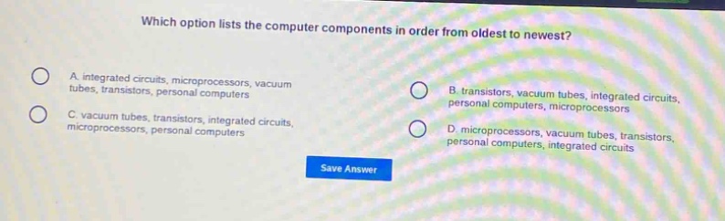 which option lists the computer components in order from oldest to newest?\na. integrated circuits, microprocessors, vacuum tubes, transistors, personal computers\nb. transistors, vacuum tubes, integrated circuits, personal computers, microprocessors\nc. vacuum tubes, transistors, integrated circuits, microprocessors, personal computers\nd. microprocessors, vacuum tubes, transistors, personal computers, integrated circuits\nsave answer