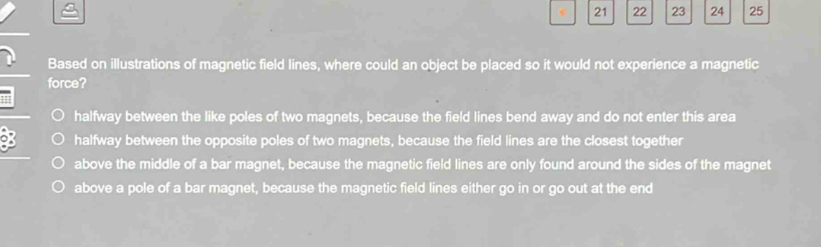 based on illustrations of magnetic field lines, where could an object be placed so it would not experience a magnetic force?\n○ halfway between the like poles of two magnets, because the field lines bend away and do not enter this area\n○ halfway between the opposite poles of two magnets, because the field lines are the closest together\n○ above the middle of a bar magnet, because the magnetic field lines are only found around the sides of the magnet\n○ above a pole of a bar magnet, because the magnetic field lines either go in or go out at the end