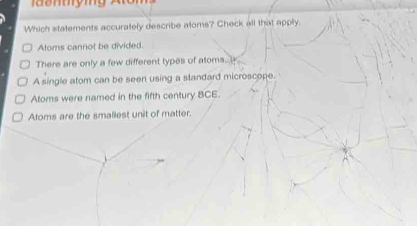 which statements accurately describe atoms? check all that apply. atoms cannot be divided. there are only a few different types of atoms. a single atom can be seen using a standard microscope. atoms were named in the fifth century bce. atoms are the smallest unit of matter.