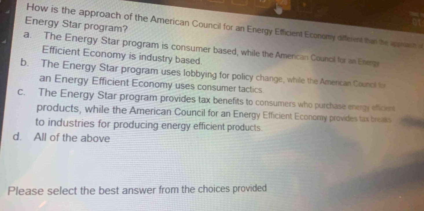 how is the approach of the american council for an energy efficient economy different than the approach of the energy star program?\na. the energy star program is consumer based, while the american council for an energy efficient economy is industry based.\nb. the energy star program uses lobbying for policy change, while the american council for an energy efficient economy uses consumer tactics.\nc. the energy star program provides tax benefits to consumers who purchase energy efficient products, while the american council for an energy efficient economy provides tax breaks to industries for producing energy efficient products.\nd. all of the above\nplease select the best answer from the choices provided