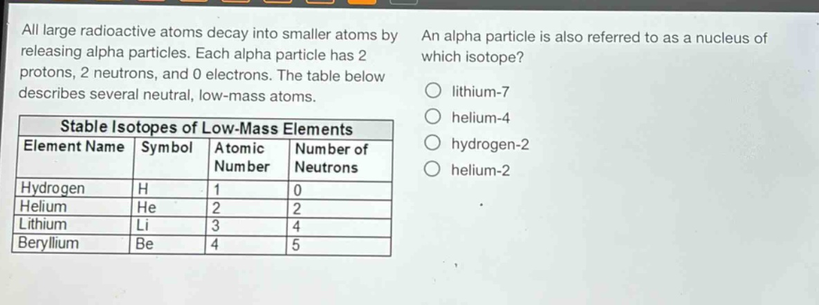 all large radioactive atoms decay into smaller atoms by releasing alpha particles. each alpha particle has 2 protons, 2 neutrons, and 0 electrons. the table below describes several neutral, low - mass atoms.\n\n| stable isotopes of low - mass elements | | | |\n|--|--|--|--|\n| element name | symbol | atomic number | number of neutrons |\n| hydrogen | h | 1 | 0 |\n| helium | he | 2 | 2 |\n| lithium | li | 3 | 4 |\n| beryllium | be | 4 | 5 |\n\nan alpha particle is also referred to as a nucleus of which isotope?\n○ lithium - 7\n○ helium - 4\n○ hydrogen - 2\n○ helium - 2