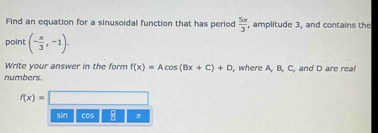 find an equation for a sinusoidal function that has period $\frac{5pi}{3}$, amplitude 3, and contains the point $(-\frac{pi}{3}, -1)$. write your answer in the form f(x) = a cos (bx + c) + d, where a, b, c, and d are real numbers. f(x) =