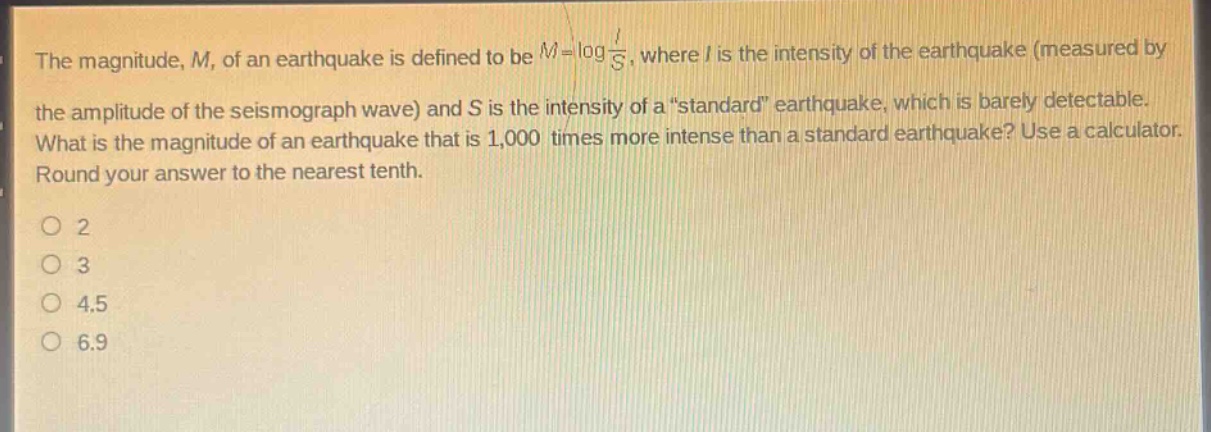 the magnitude, m, of an earthquake is defined to be $m = log\frac{i}{s}$, where i is the intensity of the earthquake (measured by the amplitude of the seismograph wave) and s is the intensity of a \standard\ earthquake, which is barely detectable. what is the magnitude of an earthquake that is 1,000 times more intense than a standard earthquake? use a calculator. round your answer to the nearest tenth.\no 2\no 3\no 4.5\no 6.9