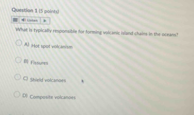 question 1 (5 points)\nlisten\nwhat is typically responsible for forming volcanic island chains in the oceans?\na) hot spot volcanism\nb) fissures\nc) shield volcanoes\nd) composite volcanoes