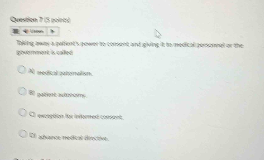 question 7 (5 points)\ntaking away a patients power to consent and giving it to medical personnel or the government is called\na) medical paternalism.\nb) patient autonomy.\nc) exception for informed consent.\nd) advance medical directive.