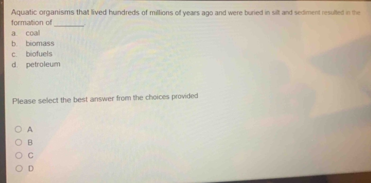 aquatic organisms that lived hundreds of millions of years ago and were buried in silt and sediment resulted in the formation of _______. a. coal b. biomass c. biofuels d. petroleum please select the best answer from the choices provided