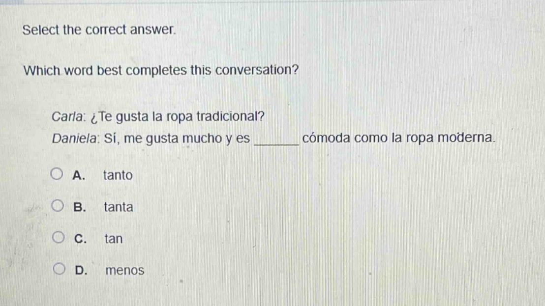 select the correct answer. which word best completes this conversation? carla: ¿te gusta la ropa tradicional? daniela: sí, me gusta mucho y es ______ cómoda como la ropa moderna. a. tanto b. tanta c. tan d. menos