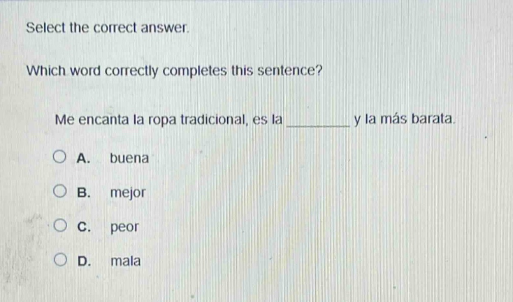 select the correct answer. which word correctly completes this sentence? me encanta la ropa tradicional, es la ______ y la más barata. a. buena b. mejor c. peor d. mala