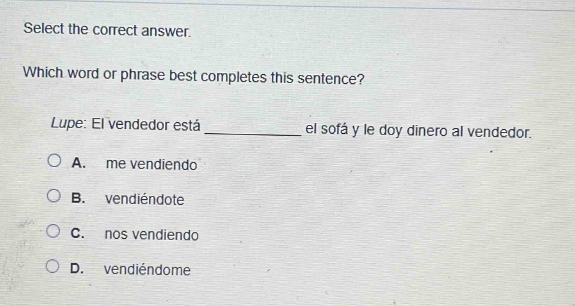 select the correct answer. which word or phrase best completes this sentence? lupe: el vendedor está ____________ el sofá y le doy dinero al vendedor. a. me vendiendo b. vendiéndote c. nos vendiendo d. vendiéndome