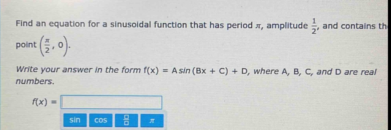 find an equation for a sinusoidal function that has period $pi$, amplitude $\frac{1}{2}$, and contains the point $(\frac{pi}{2},0)$. write your answer in the form $f(x)=asin(bx + c)+d$, where $a$, $b$, $c$, and $d$ are real numbers. $f(x)=$