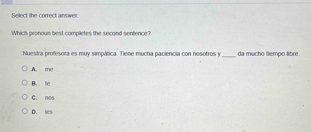 select the correct answer. which pronoun best completes the second sentence? nuestra profesora es muy simpática. tiene mucha paciencia con nosotros y ____ da mucho tiempo libre. a. me b. te c. nos d. les