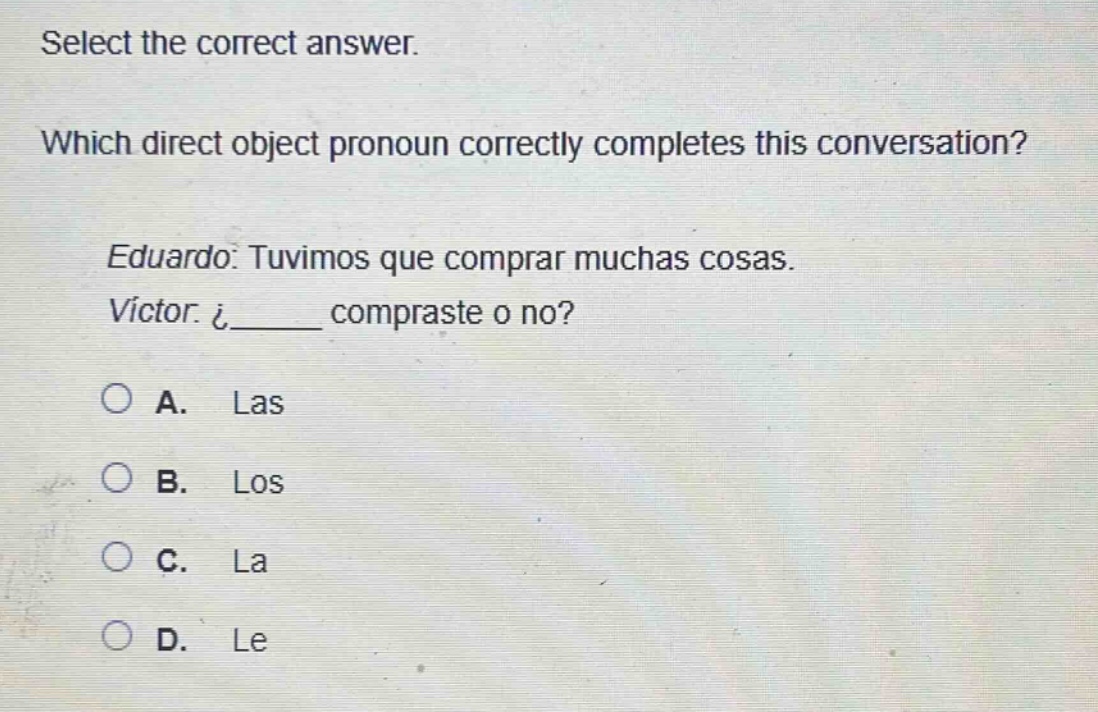 select the correct answer. which direct object pronoun correctly completes this conversation? eduardo: tuvimos que comprar muchas cosas. victor: ¿_____ compraste o no? a. las b. los c. la d. le