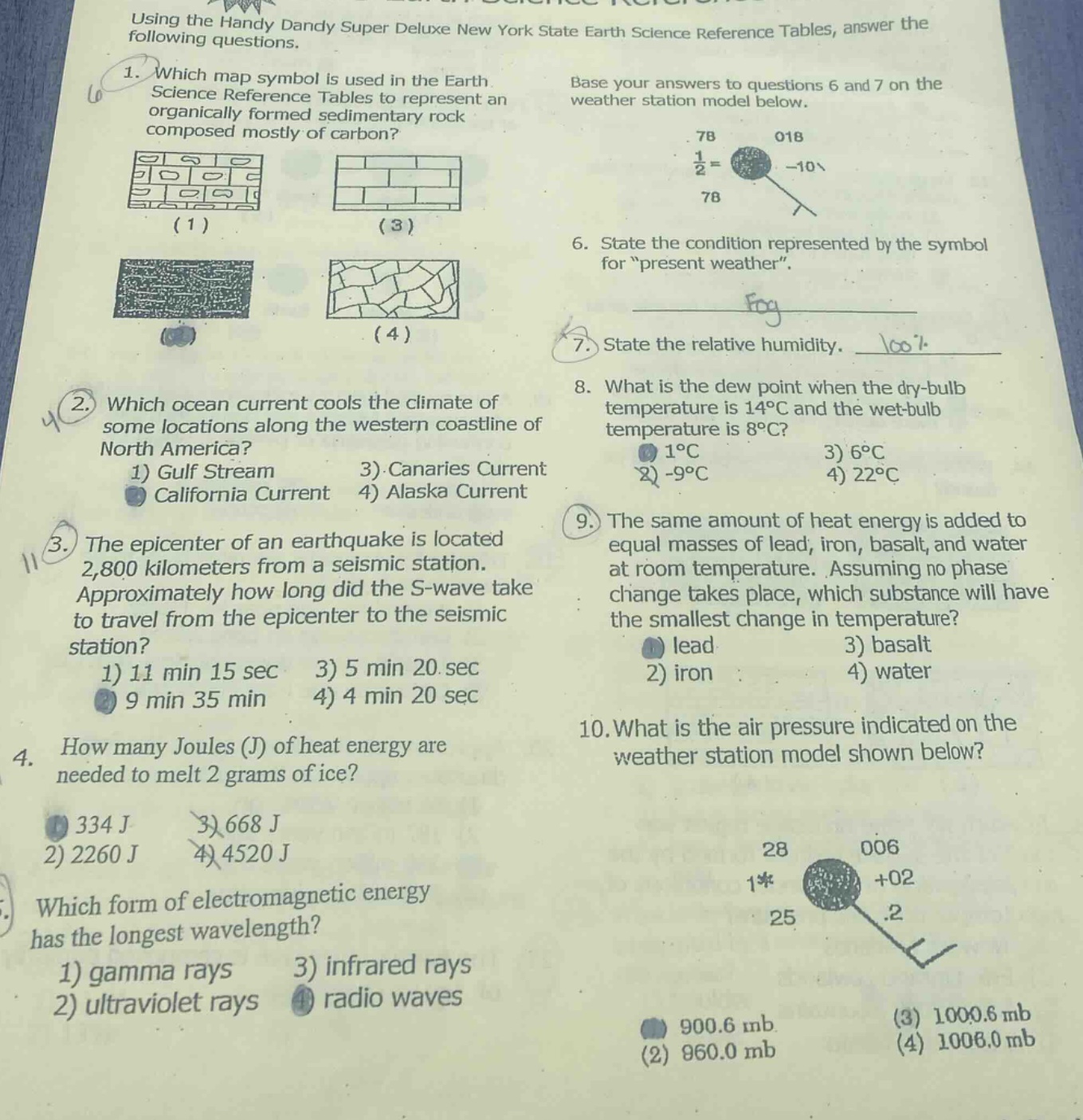 using the handy dandy super deluxe new york state earth science reference tables, answer the following questions.\n1. which map symbol is used in the earth science reference tables to represent an organically formed sedimentary rock composed mostly of carbon?\n2. which ocean current cools the climate of some locations along the western coastline of north america? 1) gulf stream 3) canaries current 2) california current 4) alaska current\n3. the epicenter of an earthquake is located 2,800 kilometers from a seismic station. approximately how long did the s - wave take to travel from the epicenter to the seismic station? 1) 11 min 15 sec 3) 5 min 20 sec 2) 9 min 35 min 4) 4 min 20 sec\n4. how many joules (j) of heat energy are needed to melt 2 grams of ice? 1) 334 j 3) 668 j 2) 2260 j 4) 4520 j\n5. which form of electromagnetic energy has the longest wavelength? 1) gamma rays 3) infrared rays 2) ultraviolet rays 4) radio waves\nbase your answers to questions 6 and 7 on the weather station model below.\n6. state the condition represented by the symbol for “present weather”.\n7. state the relative humidity.\n8. what is the dew point when the dry - bulb temperature is 14°c and the wet - bulb temperature is 8°c? 1) 1°c 3) 6°c 2) - 9°c 4) 22°c\n9. the same amount of heat energy is added to equal masses of lead, iron, basalt, and water at room temperature. assuming no phase change takes place, which substance will have the smallest change in temperature? 1) lead 3) basalt 2) iron 4) water\n10. what is the air pressure indicated on the weather station model shown below?
