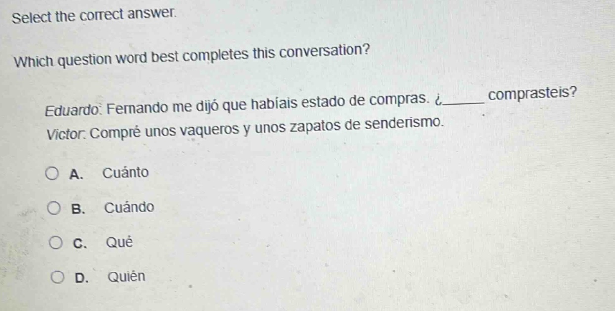 select the correct answer. which question word best completes this conversation? eduardo: fernando me dijo que habíais estado de compras. ¿_____ comprasteis? victor: compré unos vaqueros y unos zapatos de senderismo. a. cuánto b. cuándo c. qué d. quién