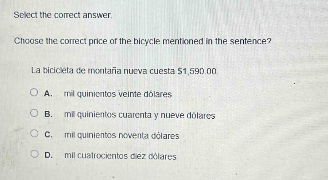select the correct answer. choose the correct price of the bicycle mentioned in the sentence? la bicicleta de montaña nueva cuesta $1,590.00. a. mil quinientos veinte dólares b. mil quinientos cuarenta y nueve dólares c. mil quinientos noventa dólares d. mil cuatrocientos diez dólares