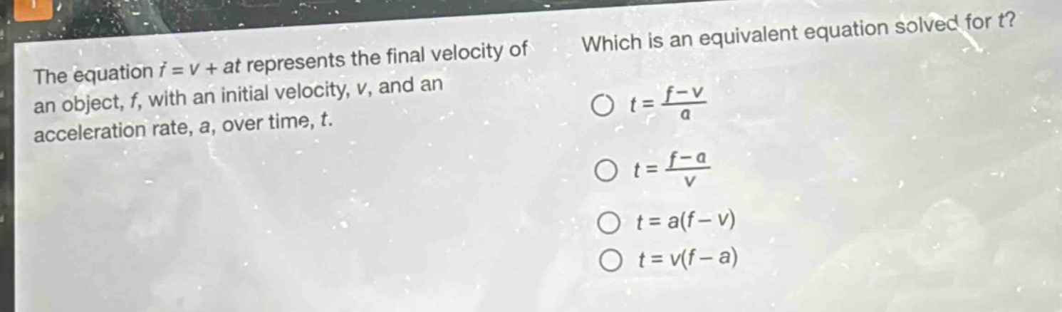the equation $f = v+at$ represents the final velocity of an object, $f$, with an initial velocity, $v$, and an acceleration rate, $a$, over time, $t$. which is an equivalent equation solved for $t$? $t=\frac{f - v}{a}$ $t=\frac{f - a}{v}$ $t=a(f - v)$ $t=v(f - a)$