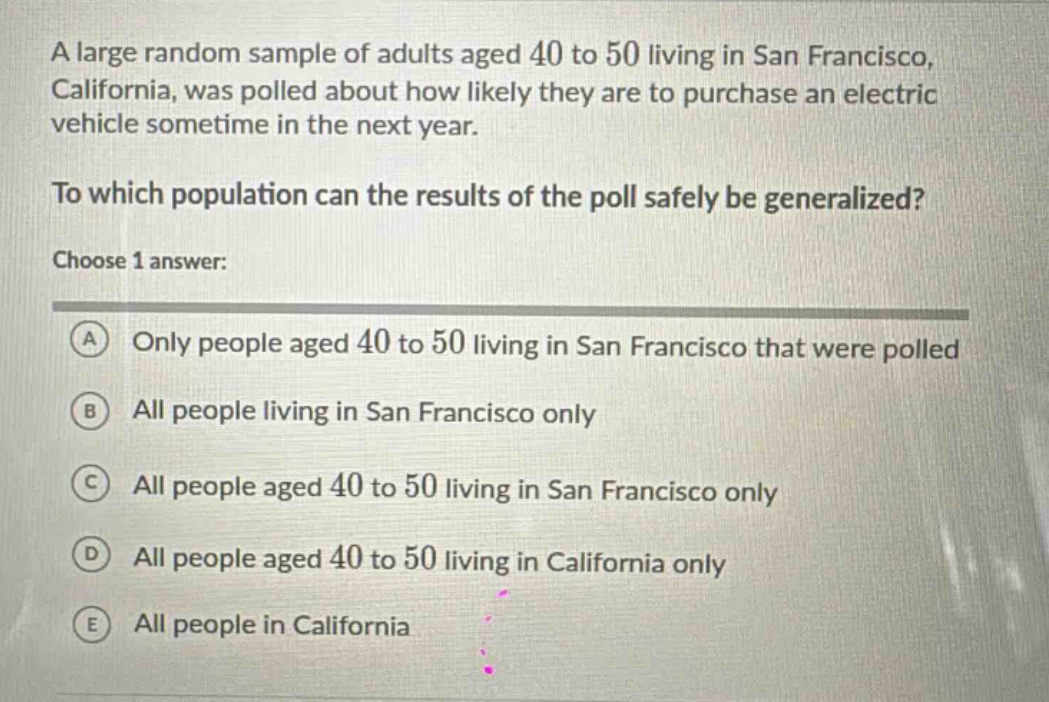 a large random sample of adults aged 40 to 50 living in san francisco, california, was polled about how likely they are to purchase an electric vehicle sometime in the next year. to which population can the results of the poll safely be generalized? choose 1 answer: a only people aged 40 to 50 living in san francisco that were polled b all people living in san francisco only c all people aged 40 to 50 living in san francisco only d all people aged 40 to 50 living in california only e all people in california