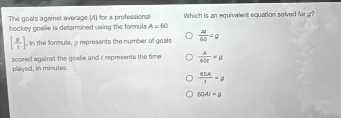 the goals against average (a) for a professional hockey goalie is determined using the formula $a = 60left(\frac{g}{t}\right)$. in the formula, g represents the number of goals scored against the goalie and t represents the time played, in minutes. which is an equivalent equation solved for g? $\frac{at}{60}=g$ $\frac{a}{60t}=g$ $\frac{60a}{t}=g$ $60at = g$