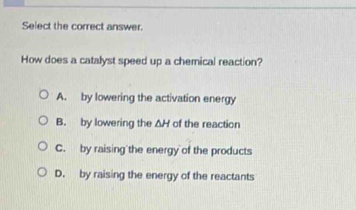 select the correct answer. how does a catalyst speed up a chemical reaction? a. by lowering the activation energy b. by lowering the $delta h$ of the reaction c. by raising the energy of the products d. by raising the energy of the reactants