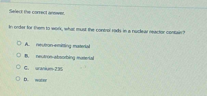 select the correct answer.\nin order for them to work, what must the control rods in a nuclear reactor contain?\na. neutron - emitting material\nb. neutron - absorbing material\nc. uranium - 235\nd. water
