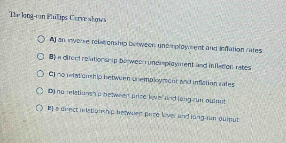 the long - run phillips curve shows\n\na) an inverse relationship between unemployment and inflation rates\n\nb) a direct relationship between unemployment and inflation rates\n\nc) no relationship between unemployment and inflation rates\n\nd) no relationship between price level and long - run output\n\ne) a direct relationship between price level and long - run output