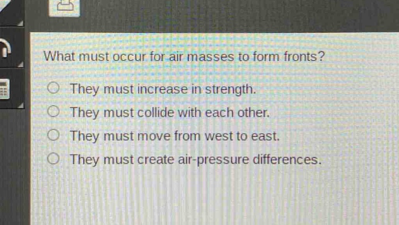 what must occur for air masses to form fronts?\nthey must increase in strength.\nthey must collide with each other.\nthey must move from west to east.\nthey must create air - pressure differences.