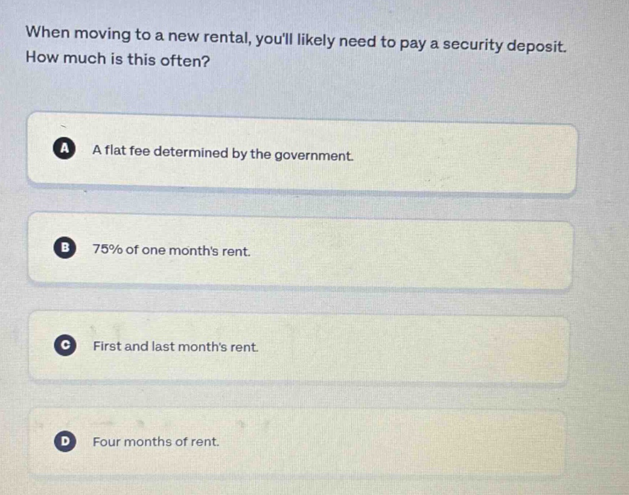 when moving to a new rental, youll likely need to pay a security deposit. how much is this often?\na a flat fee determined by the government.\nb 75% of one months rent.\nc first and last months rent.\nd four months of rent.