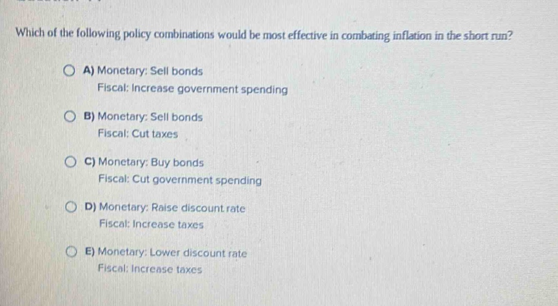which of the following policy combinations would be most effective in combating inflation in the short run?\n\na) monetary: sell bonds\nfiscal: increase government spending\n\nb) monetary: sell bonds\nfiscal: cut taxes\n\nc) monetary: buy bonds\nfiscal: cut government spending\n\nd) monetary: raise discount rate\nfiscal: increase taxes\n\ne) monetary: lower discount rate\nfiscal: increase taxes