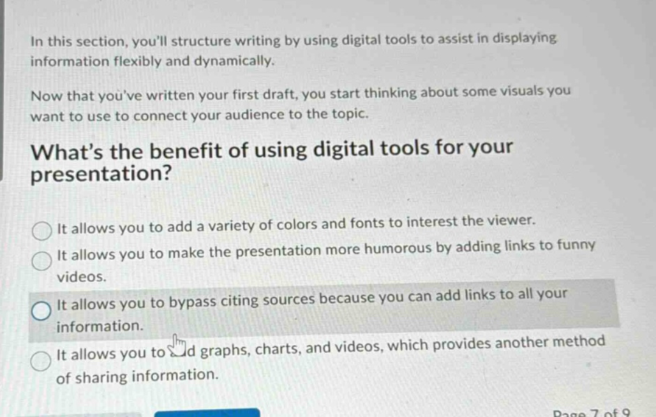 in this section, youll structure writing by using digital tools to assist in displaying information flexibly and dynamically.\nnow that youve written your first draft, you start thinking about some visuals you want to use to connect your audience to the topic.\nwhats the benefit of using digital tools for your presentation?\nit allows you to add a variety of colors and fonts to interest the viewer.\nit allows you to make the presentation more humorous by adding links to funny videos.\nit allows you to bypass citing sources because you can add links to all your information.\nit allows you to add graphs, charts, and videos, which provides another method of sharing information.