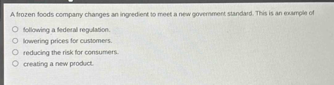 a frozen foods company changes an ingredient to meet a new government standard. this is an example of\no following a federal regulation.\no lowering prices for customers.\no reducing the risk for consumers.\no creating a new product.