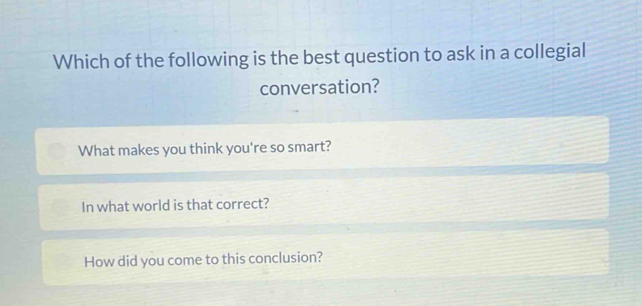 which of the following is the best question to ask in a collegial conversation?\nwhat makes you think youre so smart?\nin what world is that correct?\nhow did you come to this conclusion?