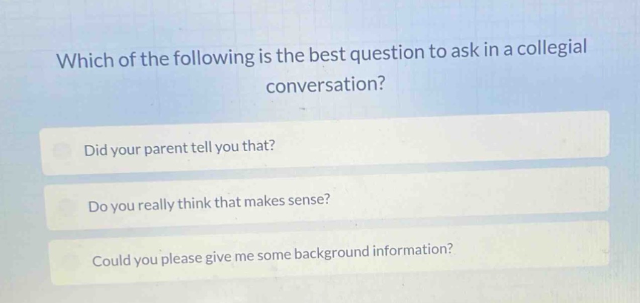 which of the following is the best question to ask in a collegial conversation?\ndid your parent tell you that?\ndo you really think that makes sense?\ncould you please give me some background information?