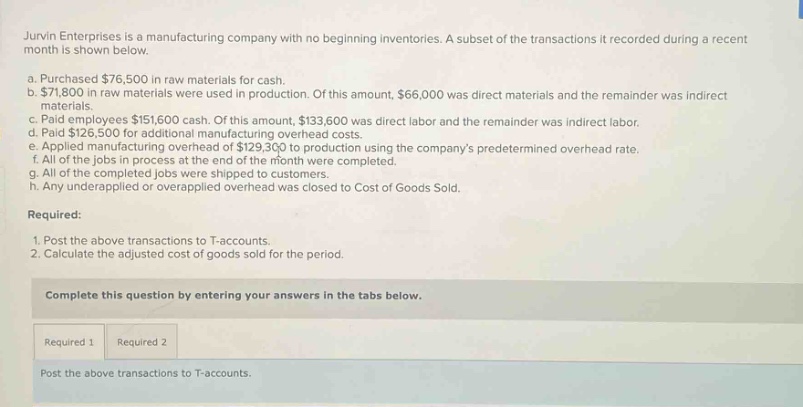jurvin enterprises is a manufacturing company with no beginning inventories. a subset of the transactions it recorded during a recent month is shown below.\na. purchased $76,500 in raw materials for cash.\nb. $71,800 in raw materials were used in production. of this amount, $66,000 was direct materials and the remainder was indirect materials.\nc. paid employees $151,600 cash. of this amount, $133,600 was direct labor and the remainder was indirect labor.\nd. paid $126,500 for additional manufacturing overhead costs.\ne. applied manufacturing overhead of $129,300 to production using the companys predetermined overhead rate.\nf. all of the jobs in process at the end of the month were completed.\ng. all of the completed jobs were shipped to customers.\nh. any underapplied or overapplied overhead was closed to cost of goods sold.\nrequired:\n1. post the above transactions to t - accounts.\n2. calculate the adjusted cost of goods sold for the period.\ncomplete this question by entering your answers in the tabs below.\nrequired 1 required 2\npost the above transactions to t - accounts.