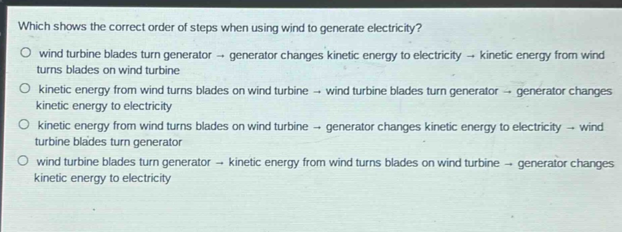 which shows the correct order of steps when using wind to generate electricity?\no wind turbine blades turn generator → generator changes kinetic energy to electricity → kinetic energy from wind turns blades on wind turbine\no kinetic energy from wind turns blades on wind turbine → wind turbine blades turn generator → generator changes kinetic energy to electricity\no kinetic energy from wind turns blades on wind turbine → generator changes kinetic energy to electricity → wind turbine blades turn generator\no wind turbine blades turn generator → kinetic energy from wind turns blades on wind turbine → generator changes kinetic energy to electricity