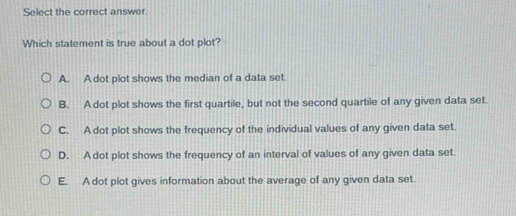 select the correct answer.\nwhich statement is true about a dot plot?\na. a dot plot shows the median of a data set.\nb. a dot plot shows the first quartile, but not the second quartile of any given data set.\nc. a dot plot shows the frequency of the individual values of any given data set.\nd. a dot plot shows the frequency of an interval of values of any given data set.\ne. a dot plot gives information about the average of any given data set.